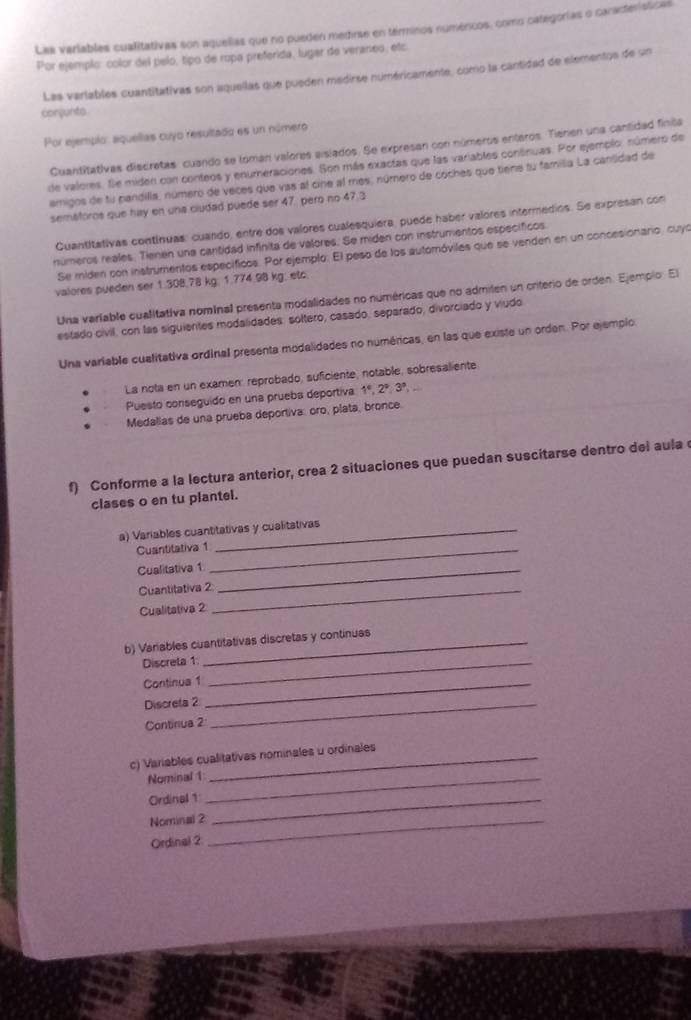 Las variables cualitativas son aquelias que no pueden medirse en términos numénicos, como categorías o caracteristicas
Por ejemplo: color del pelo, tipo de rupa preferida, lugar de veraneo, etc.
Las variables cuantitativas son aquellas que pueden medirse numéricamente, como la cantidad de elementos de un
conçunto
Por ejemplo: aquellas cuyo resultado es un número
Cuantitativas discretas: cuando se toman valores aislados. Se expresan con números enteros. Tierien una cantidad finila
de valores. Sle miden con conteos y enumeraciones. Son más exactas que las variables contnuas. Por ejemplo: número de
emigos de fu pandilla, número de veces que vas al cine al mes, número de coches que tiene tu familia La cantidad de
sematoros que hay en una ciudad puede ser 47, pero no 47.3
Cuantitativas contínuas: cuando, entre dos valores cualesquiera, puede haber valores intermedios. Se expresan con
números reales. Tienen una cantidad infinita de valores. Se miden con instrumentos específicos
Se miden con instrumentos específicos. Por ejemplo. El peso de los automóviles que se venden en un concesionario, cuyó
valores pueden ser 1.308.78 kg; 1.774.98 kg; etc.
Una varíable cualitativa nominal presenta modalidades no numéricas que no admilen un criterio de orden. Ejempio. El
estado civil, con las siguientes modalidades: soltero, casado, separado, divorciado y viudo
Una variable cualitativa ordinal presenta modalidades no numéricas, en las que existe un orden. Por ejemplo
La nota en un examen: reprobado, suficiente, notable, sobresaliente
Puesto conseguido en una prueba deportiva 1°,2°,3°,
Medalias de una prueba deportiva: oro, plata, bronce.
f) Conforme a la lectura anterior, crea 2 situaciones que puedan suscitarse dentro del aula
clases o en tu plantel.
a) Variables cuantitativas y cualitativas
Cuantitativa 1_
Cualitativa 1_
Cuantitativa 2_
Cualitativa 2
b) Variables cuantitativas discretas y continuas
Discreta 1_
Continua 1_
Discreta 2_
Continua 2
c) Variables cualitativas nominales u ordinales
Nominal 1_
Ordinal 1_
Nominal 2_
Ordinal 2