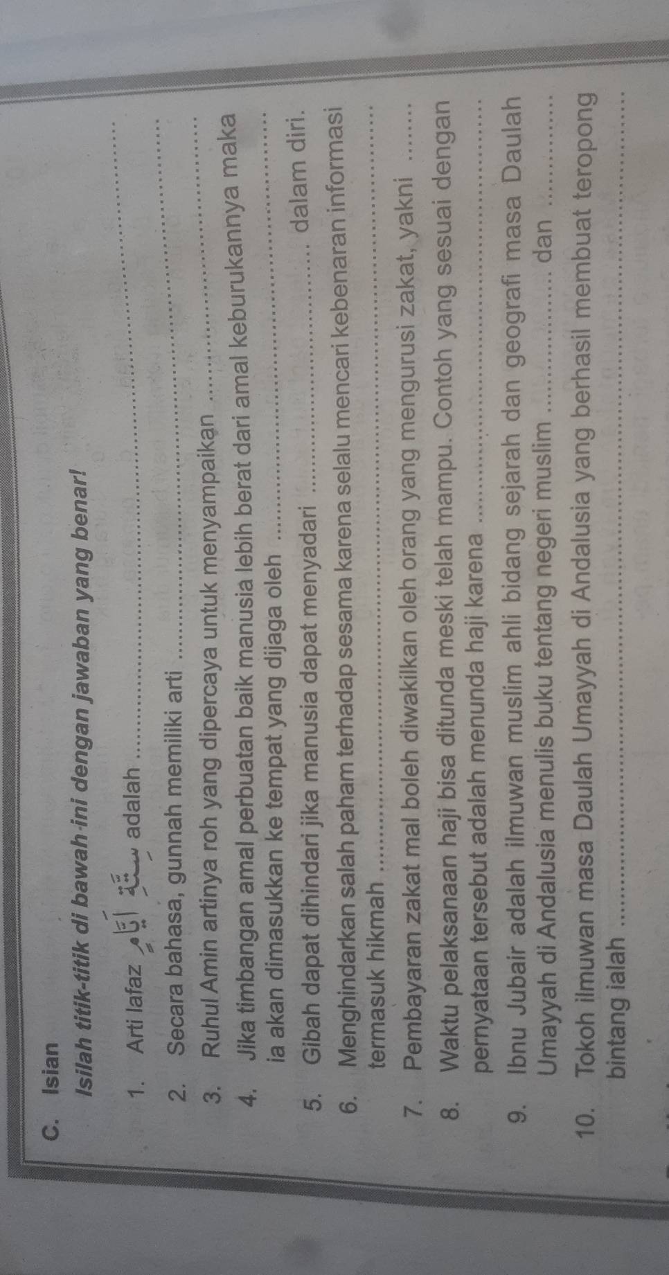Isian 
Isilah titik-titik di bawah ini dengan jawaban yang benar! 
_ 
_ 
1. Arti lafaz adalah 
2. Secara bahasa, gunnah memiliki arti 
3. Ruhul Amin artinya roh yang dipercaya untuk menyampaikan 
_ 
4. Jika timbangan amal perbuatan baik manusia lebih berat dari amal keburukannya maka 
ia akan dimasukkan ke tempat yang dijaga oleh 
_ 
5. Gibah dapat dihindari jika manusia dapat menyadari _dalam diri. 
_ 
6. Menghindarkan salah paham terhadap sesama karena selalu mencari kebenaran informasi 
termasuk hikmah 
7. Pembayaran zakat mal boleh diwakilkan oleh orang yang mengurusi zakat, yakni_ 
8. Waktu pelaksanaan haji bisa ditunda meski telah mampu. Contoh yang sesuai dengan 
pernyataan tersebut adalah menunda haji karena_ 
9. Ibnu Jubair adalah ilmuwan muslim ahli bidang sejarah dan geografi masa Daulah 
Umayyah di Andalusia menulis buku tentang negeri muslim _dan_ 
10. Tokoh ilmuwan masa Daulah Umayyah di Andalusia yang berhasil membuat teropong 
bintang ialah_