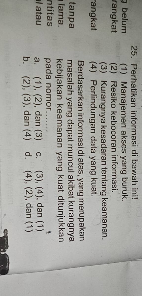 Perhatikan informasi di bawah ini!
g belum (1) Manajemen akses yang buruk.
rangkat (2) Resiko kebocoran informasi.
(3) Kurangnya kesadaran tentang keamanan.
rangkat (4) Perlindungan data yang kuat.
Berdasarkan informasi di atas, yang merupakan
tanpa masalah yang dapat muncul akibat kurangnya
lama. kebijakan keamanan yang kuat ditunjukkan
ntitas
pada nomor .......
l atau a. (1), (2), dan (3) c. (3), (4), dan (1)
b. . (2), (3) , dan (4) d. (4), (2), dan (1)