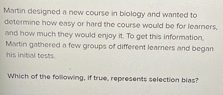 Martin designed a new course in biology and wanted to 
determine how easy or hard the course would be for learners, 
and how much they would enjoy it. To get this information, 
Martin gathered a few groups of different learners and began 
his initial tests. 
Which of the following, if true, represents selection bias?