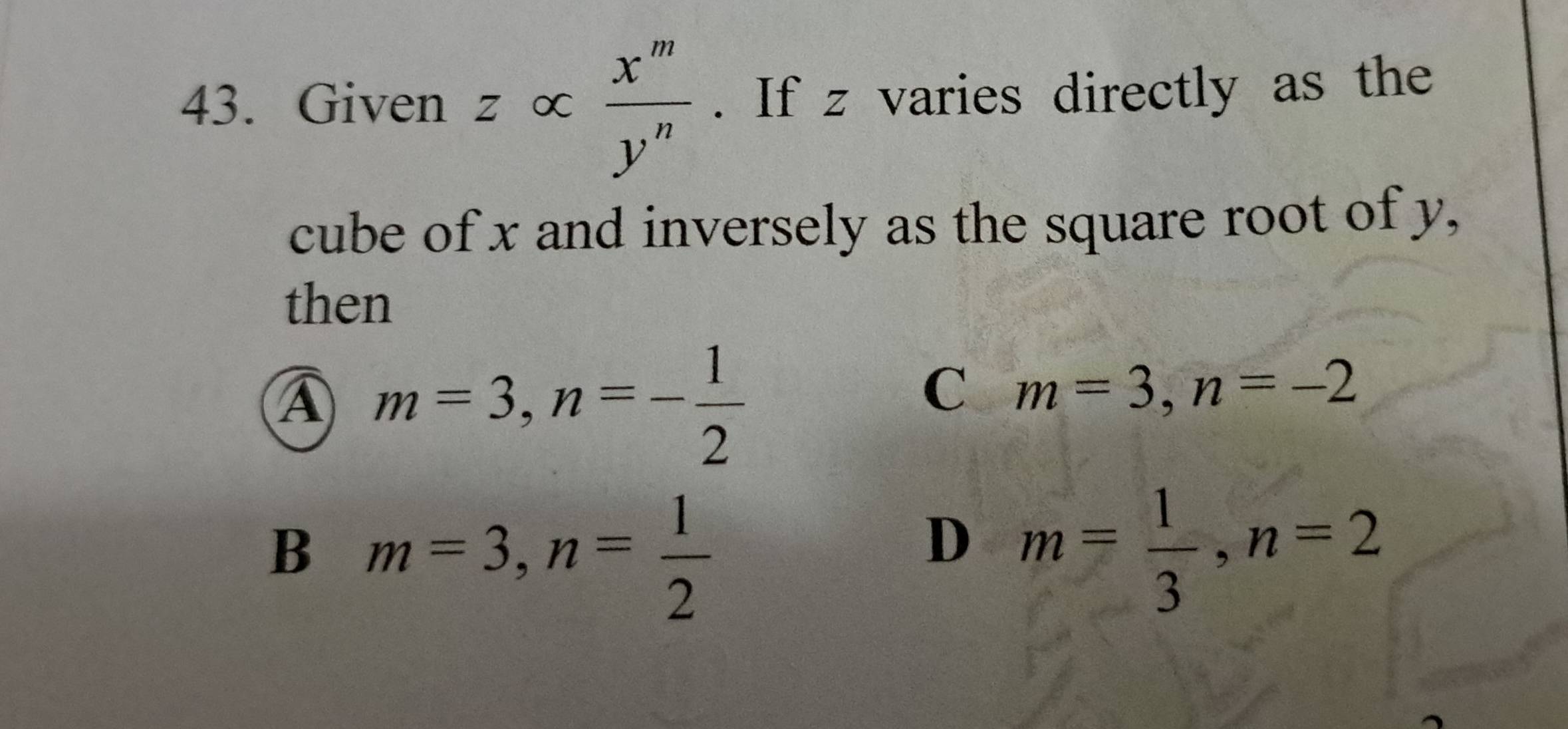 Given z∝  x^m/y^n . If z varies directly as the
cube of x and inversely as the square root of y,
then
A m=3, n=- 1/2 
C m=3, n=-2
B m=3, n= 1/2 
D m= 1/3 , n=2