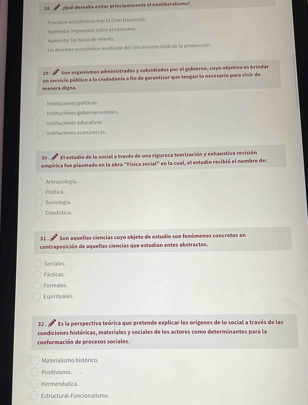 28 . ¿Qué deseaba evitar principalmente el neoliberalismo?
Fracasos económicos tras la Gran Depresión.
Aumentar impuestos sobre el consumo.
Aumentar las tasas de interés.
Un derrame económico mediante del crecimiento total de la producción.
29 . Son organismos administrados y subsidiados por el gobierno, cuyo objetivo es brindar
un servicio público a la ciudadanía a fin de garantizar que tengan lo necesario para vivir de
manera digna.
Instituciones políticas.
Instituciones gubernamentales.
Instituciones educativas.
Instituciones económicas.
30 . El estudio de lo social a través de una rigurosa teorización y exhaustiva revisión
empírica fue plasmado en la obra "Física social" en la cual, el estudio recibió el nombre de:
Antropología.
Política.
Sociología.
Estadística.
31. 9 Son aquellas ciencias cuyo objeto de estudio son fenómenos concretos en
contraposición de aquellas ciencias que estudian entes abstractos.
Sociales.
Fácticas.
Formales.
Espirituales.
32 . Es la perspectiva teórica que pretende explicar los orígenes de lo social a través de las
condiciones históricas, materiales y sociales de los actores como determinantes para la
conformación de procesos sociales.
Materialismo histórico.
Positivismo.
Hermenéutica.
Estructural-Funcionalismo.