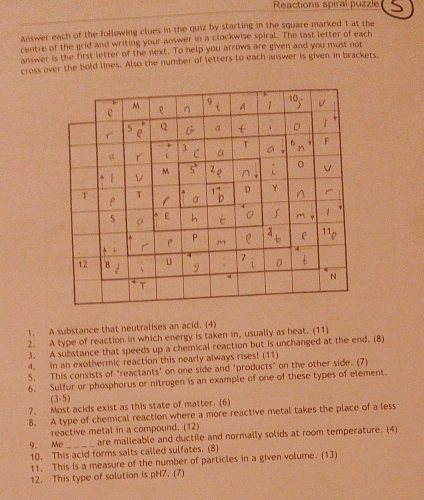 Reactions spiral puzzle 
Answer each of the following clues in the quiz by starting in the square marked 1 at the 
centre of the grid and writing your answer in a clockwise spiral. The last letter of each 
answer is the first letter of the next. To help you arrows are given and you must not 
cross over the bold lines. Also the number of letters to each answer is given in brackets. 
1. A substance that neutralises an acid. (4) 
2. A type of reaction in which energy is taken in, usually as heat. (11) 
3. A substance that speeds up a chemical reaction but is unchanged at the end. (8) 
4. In an exothermic reaction this nearly always rises! (11) 
5. This consists of ‘reactants' on one side and 'products" on the other side. (7) 
6. Sulfur or phosphorus or nitrogen is an example of one of these types of element. 
(3 -5) 
7. Most acids exist as this state of matter. (6) 
8. A type of chemical reaction where a more reactive metal takes the place of a less 
reactive metal in a compound. (12) 
9. Me _are malleable and ductile and normally solids at room temperature. (4) 
10. This acid forms salts called sulfates. (8) 
11. This is a measure of the number of particles in a given volume. (13) 
12. This type of solution is pH7. (7)