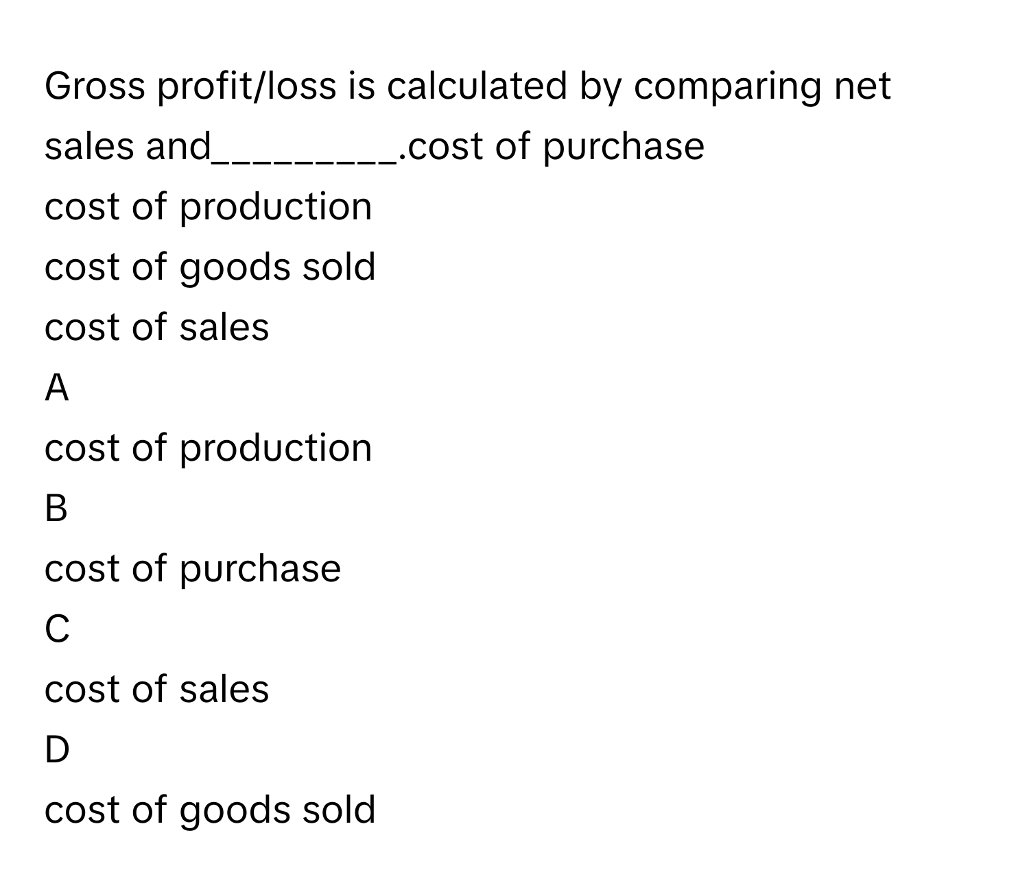 Gross profit/loss is calculated by comparing net sales and_________.cost of purchase
cost of production
cost of goods sold
cost of sales

A  
cost of production 


B  
cost of purchase 


C  
cost of sales 


D  
cost of goods sold