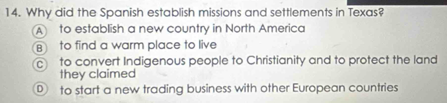 Why did the Spanish establish missions and settlements in Texas?
A to establish a new country in North America
B to find a warm place to live
c to convert Indigenous people to Christianity and to protect the land
they claimed
to start a new trading business with other European countries