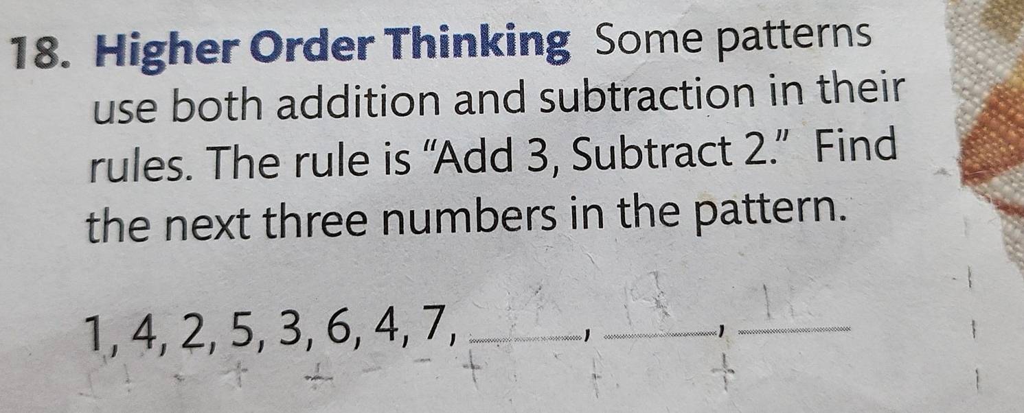 Higher Order Thinking Some patterns 
use both addition and subtraction in their 
rules. The rule is “Add 3, Subtract 2.” Find 
the next three numbers in the pattern.
1, 4, 2, 5, 3, 6, 4, 7,
1
_