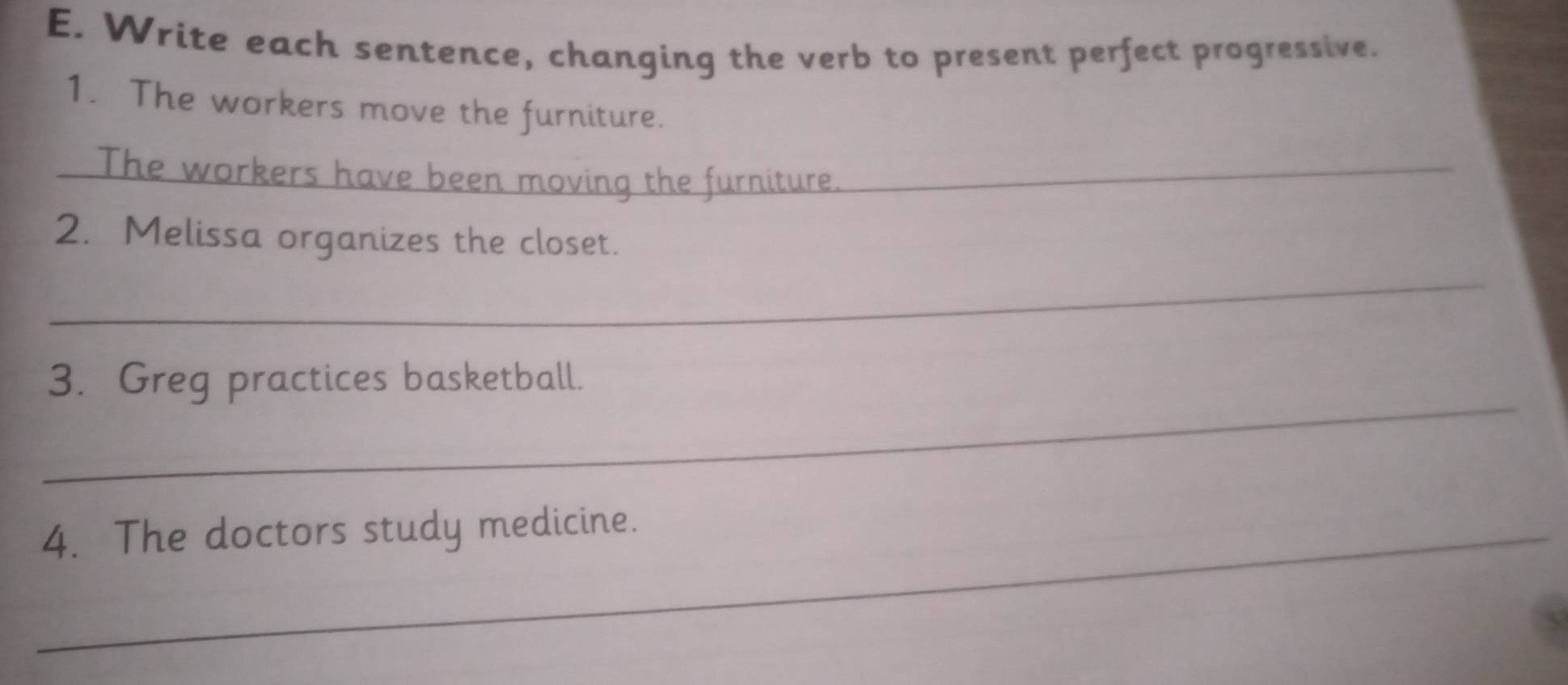 Write each sentence, changing the verb to present perfect progressive. 
1. The workers move the furniture. 
_The workers have been moving the furniture._ 
2. Melissa organizes the closet. 
_ 
_ 
3. Greg practices basketball. 
_4. The doctors study medicine.