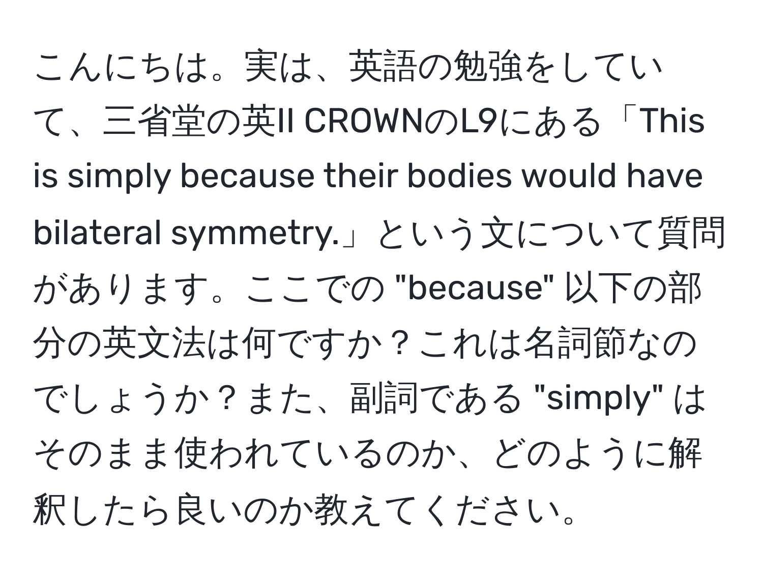 こんにちは。実は、英語の勉強をしていて、三省堂の英II CROWNのL9にある「This is simply because their bodies would have bilateral symmetry.」という文について質問があります。ここでの "because" 以下の部分の英文法は何ですか？これは名詞節なのでしょうか？また、副詞である "simply" はそのまま使われているのか、どのように解釈したら良いのか教えてください。