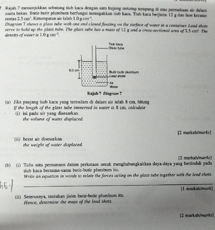 Rajah 7 menunjukkan sebatang tiub kaca dengan satu hujung tertutup terapung di atas permukaan air dalam 
suatu bekas. Butir-butir plumbum berfungsi menegakkan tiub kaca. Tiub kaca berjisim 12 g dan luas keratan 
rentas 2.5cm^2 Ketumpatan air ialah 1.0gcm^(-1). 
Diagram 7 shows a glass tube with one end closed floating on the surface of water in a container. Lead shots 
serve to hold up the glass tube. The glass tube has a mass of 12 g and a cross-sectional area of 2.5cm^2 The 
density of water is 1.0gcm^(-3). 
(a) Jika panjang tiub kaca yang terendam di dalam air ialah 8 cm, hitung 
If the length of the glass tube immersed in water is 8 cm, calculate 
(i) isi padu air yang disesarkan. 
the volume of water displaced. 
[2 markah/marks] 
(ii) berat air disesarkan. 
the weight of water displaced. 
[2 markah/marks] 
(b) (i) Tulis satu persamaan dalam perkataan untuk menghubungkaitkan daya-daya yang bertindak pada 
tiub kaca bersama-sama butir-butir plumbum itu. 
Write an equation in words to relate the forces acting on the glass tube together with the lead shots. 
_ 
[1 markah/mark] 
(ii) Seterusnya, tentukan jisim butir-butir plumbum itu. 
Hence, determine the mass of the lead shots. 
[2 markah/marks]