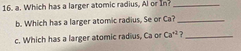 Which has a larger atomic radius, Al or In?_ 
b. Which has a larger atomic radius, Se or Ca?_ 
c. Which has a larger atomic radius, Ca or Ca^(+2) ?_