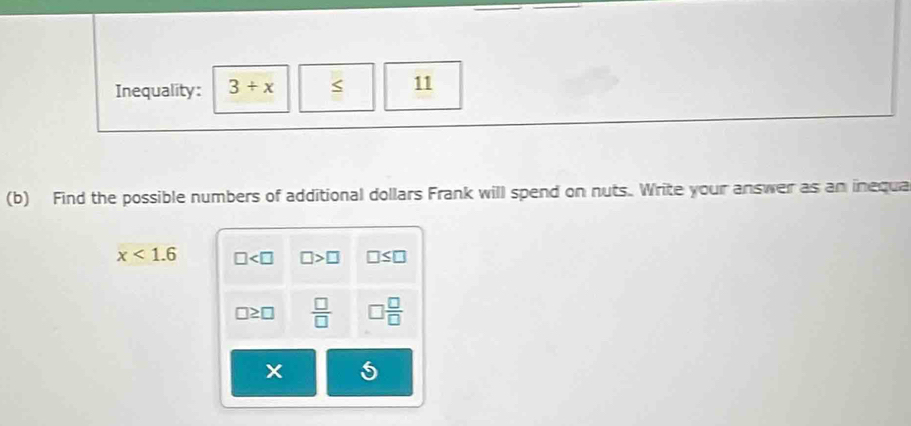 Inequality: 3/ x 11 
(b) Find the possible numbers of additional dollars Frank will spend on nuts. Write your answer as an inequa
x<1.6 □ □ >□ □ ≤ □
□ ≥ □  □ /□   □  □ /□  