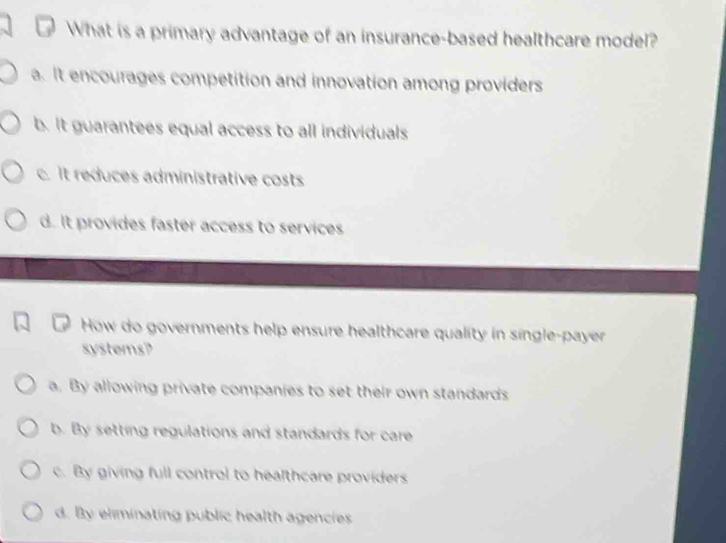 What is a primary advantage of an insurance-based healthcare model?
a. It encourages competition and innovation among providers
b. It guarantees equal access to all individuals
c. It reduces administrative costs
d. It provides faster access to services
How do governments help ensure healthcare quality in single-payer
systems?
a. By allowing private companies to set their own standards
b. By setting regulations and standards for care
c. By giving full control to healthcare providers
d. By eliminating public health agencies