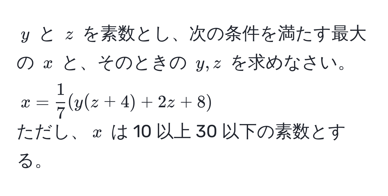 $y$ と $z$ を素数とし、次の条件を満たす最大の $x$ と、そのときの $y, z$ を求めなさい。  
$x =  1/7 (y(z+4) + 2z + 8)$  
ただし、$x$ は 10 以上 30 以下の素数とする。