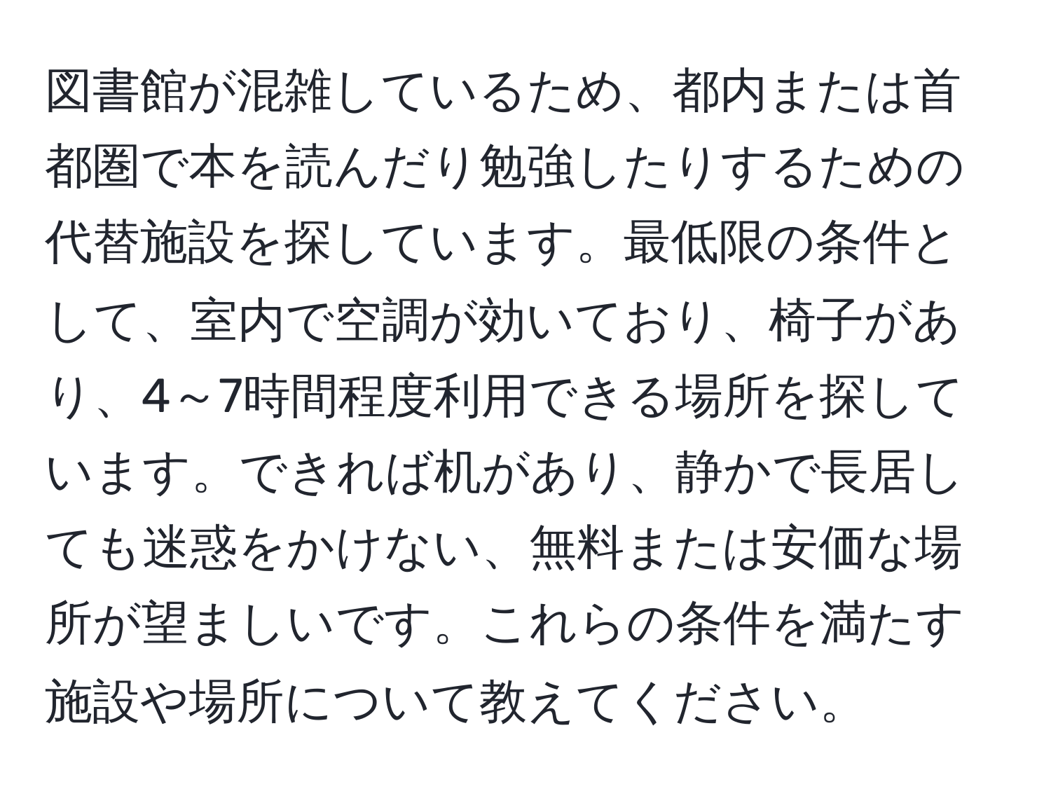 図書館が混雑しているため、都内または首都圏で本を読んだり勉強したりするための代替施設を探しています。最低限の条件として、室内で空調が効いており、椅子があり、4～7時間程度利用できる場所を探しています。できれば机があり、静かで長居しても迷惑をかけない、無料または安価な場所が望ましいです。これらの条件を満たす施設や場所について教えてください。