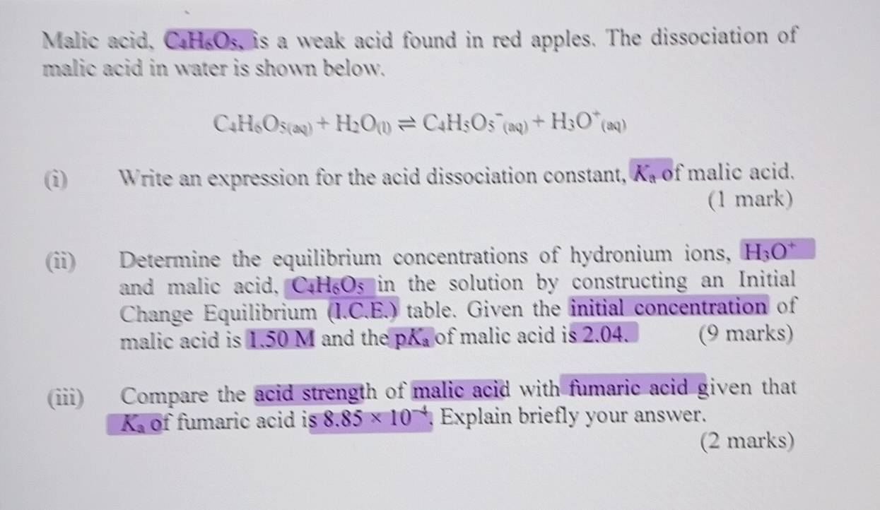 Malic acid, C₄H₆Os, is a weak acid found in red apples. The dissociation of 
malic acid in water is shown below.
C_4H_6O_5(aq)+H_2O_(l)leftharpoons C_4H_5O_5^(-(aq)+H_3)O^+(aq)
(i) Write an expression for the acid dissociation constant, K_a of malic acid. 
(1 mark) 
(ii) Determine the equilibrium concentrations of hydronium ions, H_3O^+
and malic acid, C4H₆Os in the solution by constructing an Initial 
Change Equilibrium (I.C.E.) table. Given the initial concentration of 
malic acid is 1.50 M and the pK_a of malic acid is 2.04. (9 marks) 
(ii) Compare the acid strength of malic acid with fumaric acid given that
K_3 of fumaric acid is 8.85* 10^(-4) Explain briefly your answer. 
(2 marks)