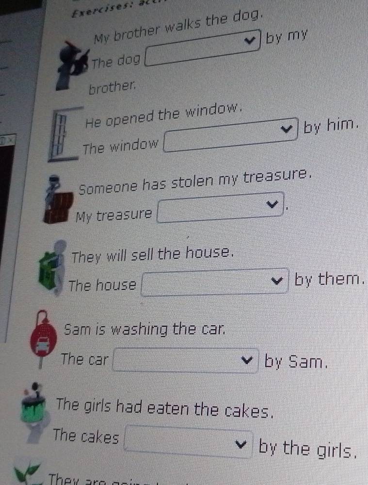 My brother walks the dog. 
by my 
The dog 
brother 
He opened the window. 
The window by him. 
Someone has stolen my treasure. 
My treasure 
1 
They will sell the house. 
The house by them. 
Sam is washing the car. 
The car by Sam. 
The girls had eaten the cakes. 
The cakes by the girls. 
They ar