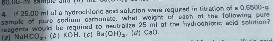 50.00-mi sample and (b) t
4 If 25.00 ml of a hydrochloric acid solution were required in titration of a 0.6500-g
sample of pure sodium carbonate, what weight of each of the following pure
reagents would be required to neutralize 25 ml of the hydrochloric acid solution?
(a) Na HCO_3 , (b) KOH, (c) Ba(OH)_2 , (d) CaO.