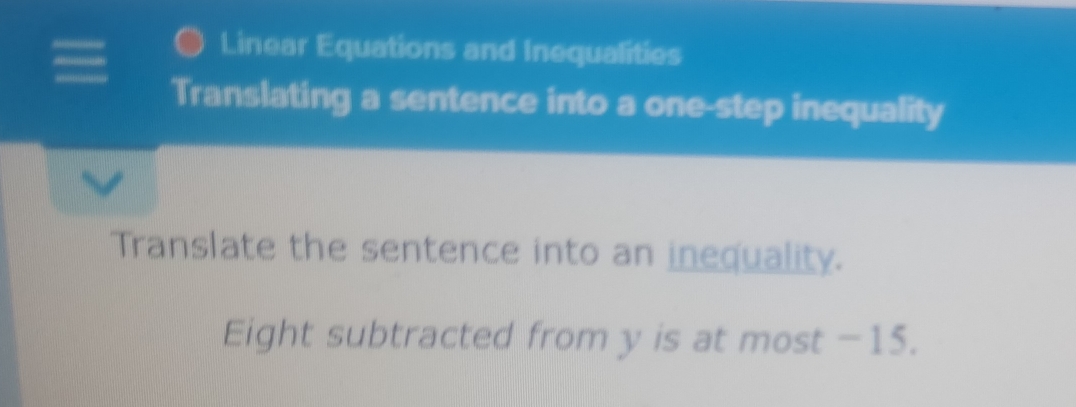 Linear Equations and Inequalities 
Translating a sentence into a one-step inequality 
Translate the sentence into an inequality. 
Eight subtracted from y is at most −15.