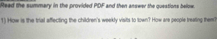 Read the summary in the provided PDF and then answer the questions below. 
1) How is the trial affecting the children's weekly visits to town? How are people treating them?