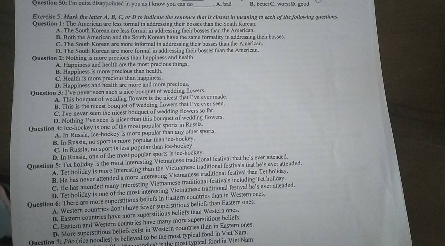 I'm quite disappointed in you as I know you can do _. A. bad B. better C. worst D. good
Exercise 5: Mark the letter A, B, C, or D to indicate the sentence that is closest in meaning to each of the following questions.
Question 1: The American are less formal in addressing their bosses than the South Korean.
A. The South Korean are less formal in addressing their bosses than the American.
B. Both the American and the South Korean have the same formality in addressing their bosses.
C. The South Korean are more informal in addressing their bosses than the American.
D. The South Korean are more formal in addressing their bosses than the American.
Question 2: Nothing is more precious than happiness and health.
A. Happiness and health are the most precious things.
B. Happiness is more precious than health.
C. Health is more precious than happiness.
D. Happiness and health are more and more precious.
Question 3: I’ve never seen such a nicé bouquet of wedding flowers.
A. This bouquet of wedding flowers is the nicest that I’ve ever made.
B. This is the nicest bouquet of wedding flowers that I’ve ever seen.
C. I've never seen the nicest bouquet of wedding flowers so far.
D. Nothing I’ve seen is nicer than this bouquet of wedding flowers.
Question 4: Ice-hockey is one of the most popular sports in Russia.
A. In Russia, ice-hockey is more popular than any other sports.
B. In Russia, no sport is more popular than ice-hockey.
C. In Russia, no sport is less popular than ice-hockey.
D. In Russia, one of the most popular sports is ice-hockey.
Question 5: Tet holiday is the most interesting Vietnamese traditional festival that he’s ever attended.
A. Tet holiday is more interesting than the Vietnamese traditional festivals that he’s ever attended.
B. He has never attended a more interesting Vietnamese traditional festival than Tet holiday.
C. He has attended many interesting Vietnamese traditional festivals including Tet holiday.
D. Tet holiday is one of the most interesting Vietnamese traditional festival he’s ever attended.
Question 6: There are more superstitious beliefs in Eastern countries than in Western ones.
A. Western countries don’t have fewer superstitious beliefs than Eastern ones.
B. Eastern countries have more superstitious beliefs than Western ones.
C. Eastern and Western countries have many more superstitious beliefs.
D. More superstitious beliefs exist in Western countries than in Eastern ones.
Question 7: Pho (rice noodles) is believed to be the most typical food in Viet Nam.
oodles) is the most typical food in Viet Nam.