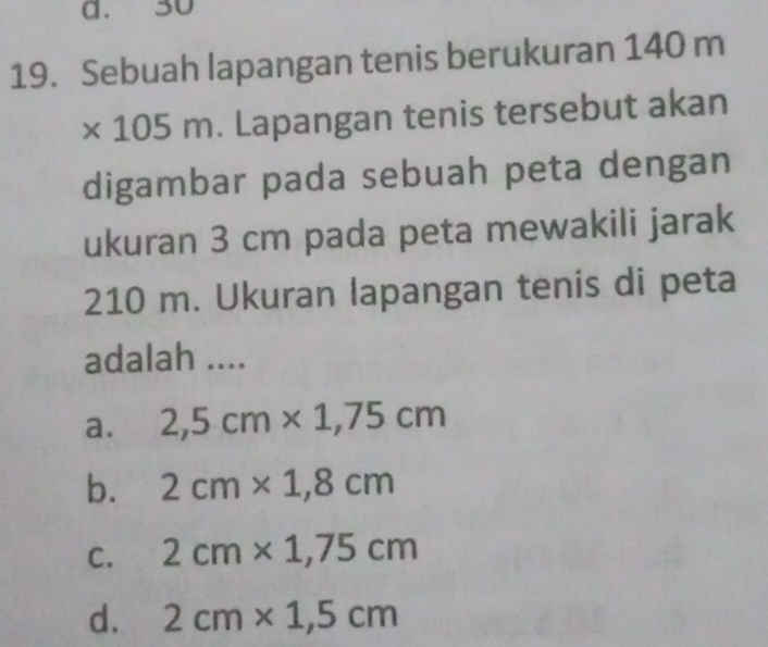 a. 30
19. Sebuah lapangan tenis berukuran 140 m
* 1 m. Lapangan tenis tersebut akan
15
digambar pada sebuah peta dengan
ukuran 3 cm pada peta mewakili jarak
210 m. Ukuran lapangan tenis di peta
adalah ....
a. 2,5cm* 1,75cm
b. 2cm* 1,8cm
C. 2cm* 1,75cm
d. 2cm* 1,5cm