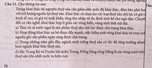 chu yen thành đất pi nồng ngh ệ p 
Câu 11. Cho thông tin sau:
Câu
Trong khai thác tài nguyên thuỷ sản cần giảm dần mức độ khai thác, đảm bảo phù hợi
với trữ lượng nguồn lợi thuỷ sản. Khai thác có chọn lọc các loại thuỷ sản chủ lực có giá tr
kinh tế cao, có giá trị xuất khẩu, tăng thu nhập và ổn định sinh kế cho ngư dân: Chuyến
đổi cơ cấu nghề, khai thác hợp lí giữa các vùng biển, vùng sinh thái nội địa.
a) Tôm và cá nước ngọt là sản phẩm thuỷ sản chủ lực được chú trọng khai thác.
b) Hoạt động khai thác xa bờ được đẩy mạnh, việc kiểm soát vùng khai thác và truy xuấ
nguồn gốc sản phẩm ngày càng được chú trọng.
c) Trong những năm gần đây, ngành nuôi trồng thuỷ sản có tốc độ tăng trưởng nhan
hơn ngành khai thác thuỷ sản.
d) Bắc Trung Bộ và Duyên hải miền Trung, Đồng bằng sông Hồng là các vùng nuôi trồn
thuỷ sản lớn nhất nước ta hiện nay.
56.