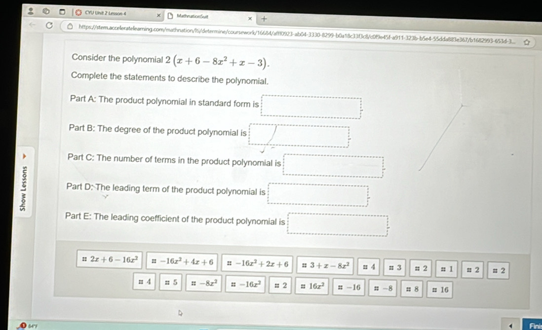 CYU Unit 2 Lesson 4 MathnationSuit + 
https://stem.acceleratelearning.com/mathnation/Iti/determine/coursework/16684/afff0923-ab04-3330-8299-b0a18c33f3c8/c0f9e45f-a911-323b-b5e4-55dda883e367/b1682993-653d-3.... . 
Consider the polynomial 2(x+6-8x^2+x-3). 
Complete the statements to describe the polynomial. 
Part A: The product polynomial in standard form is □ □
Part B: The degree of the product polynomial is □ 
Part C: The number of terms in the product polynomial is □ 
Part D: The leading term of the product polynomial is =□
Part E: The leading coefficient of the product polynomial is □ 
:: 2x+6-16x^2 ::-16x^2+4x+6 ::-16x^2+2x+6 :: 3+x-8x^2 :: 4 :: 3 : 2 =1 : 2 # 2 
:: 4 :: 5 ::-8x^2 ::-16x^2 ::2 :: 16x^2 ::-16 ::-8 = 8 :: 16 
14º 
Fini