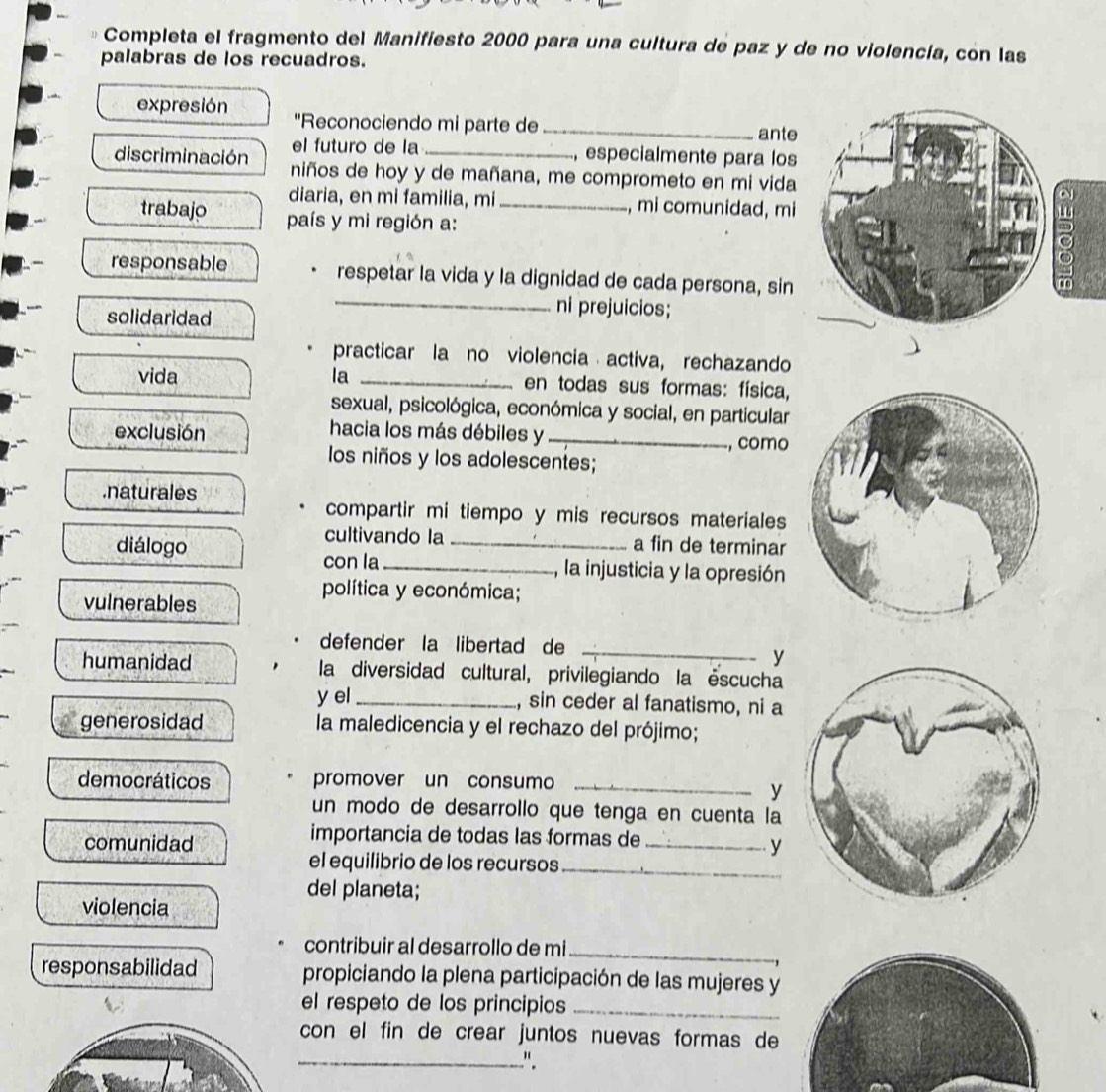 Completa el fragmento del Manifiesto 2000 para una cultura de paz y de no violencía, con las 
palabras de los recuadros. 
expresión ''Reconociendo mi parte de _ante 
el futuro de la , especialmente para los 
discriminación niños de hoy y de mañana, me comprometo en mi vida 
diaria, en mi familia, mi , mi comunidad, mi 
trabajo país y mi región a:_ 
responsable respetar la vida y la dignidad de cada persona, sin 
ō 
solidaridad 
_ni prejuicios; 
practicar la no violencia activa, rechazando 
vida la _en todas sus formas: física, 
sexual, psicológica, económica y social, en particular 
exclusión 
hacia los más débiles y_ 
, como 
los niños y los adolescentes; 
.naturales 
compartir mi tiempo y mis recursos materiales 
cultivando la a fin de terminar 
diálogo __, la injusticia y la opresión 
con la 
vulnerables 
política y económica; 
defender la libertad de_ 
y 
humanidad la diversidad cultural, privilegiando la éscucha 
yel _, sin ceder al fanatismo, ni a 
generosidad la maledicencia y el rechazo del prójimo; 
democráticos promover un consumo_ 
y 
un modo de desarrollo que tenga en cuenta la 
importancia de todas las formas de 
comunidad _y 
el equilibrio de los recursos_ 
del planeta; 
violencia 
contribuir al desarrollo de mi_ 
responsabilidad propiciando la plena participación de las mujeres y 
el respeto de los principios_ 
con el fin de crear juntos nuevas formas de 
_".