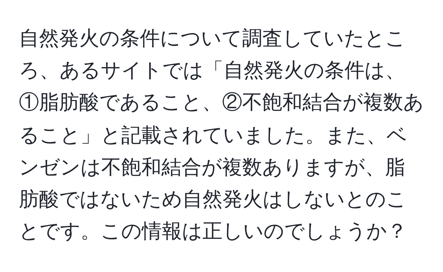 自然発火の条件について調査していたところ、あるサイトでは「自然発火の条件は、①脂肪酸であること、②不飽和結合が複数あること」と記載されていました。また、ベンゼンは不飽和結合が複数ありますが、脂肪酸ではないため自然発火はしないとのことです。この情報は正しいのでしょうか？