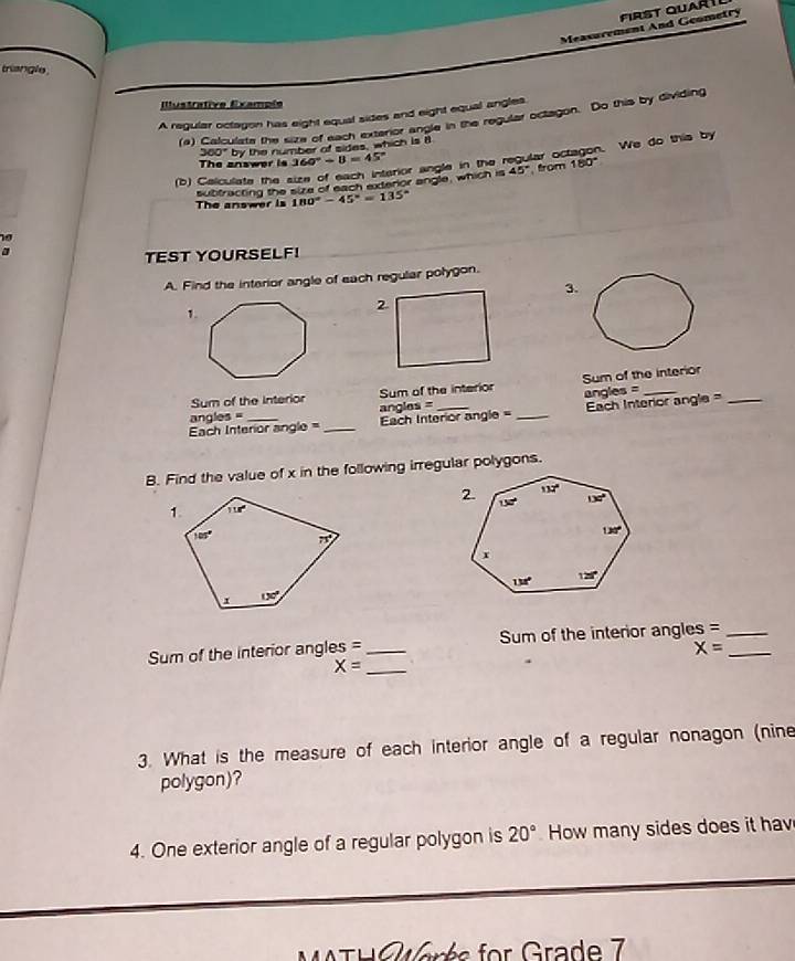 Measurement And Geometry First Quartl
triangle
Illustrative Example
A regular octagon has eight equal sides and eight equal angles.
(4) Calculate the size of each exterior angle in the regular octagon. Do this by dividing
360° by the number of sides, which is i
The answer is 360°/ B=45°
subtracting the size of each exterior angle, which is arior angle in the regular octagon. We do this by
45° from 180°
(b) Calculate the
The answer is 180°-45°=135°
a
TEST YOURSELF!
A. Find the interior angle of each regular polygon.
3.
1.
Sum of the interior Sum of the interior Sum of the interior
angles =
angles = angles
Ech Interior angle = _Each Interior a 79 0 - _Each Interior angle =
B. Find the value of x in the following irregular polygons.
 
Sum of the interior angles =_ Sum of the interior angles =__
X=
X= _
3. What is the measure of each interior angle of a regular nonagon (nine
polygon)?
4. One exterior angle of a regular polygon is 20° How many sides does it hav
WTH C arés for Grade 7