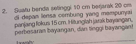 Suatu benda setinggi 10 cm berjarak 20 cm
di depan lensa cembung yang mempunyai 
panjang fokus 15 cm. Hitunglah jarak bayangan, 
perbesaran bayangan, dan tinggi bayangan! 
Lwah: