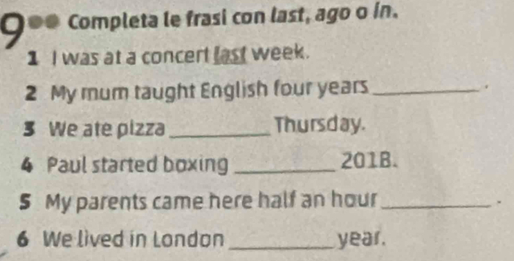 9 ●● Completa le frasi con last, ago o in. 
1 I was at a concert last week. 
2 My mum taught English four years _. 
3 We ate pizza_ Thursday. 
4 Paul started boxing _ 201B. 
5 My parents came here half an hour_ 
. 
6 We lived in London _ year.