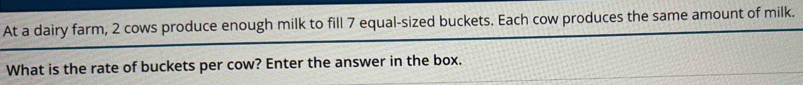 At a dairy farm, 2 cows produce enough milk to fill 7 equal-sized buckets. Each cow produces the same amount of milk. 
What is the rate of buckets per cow? Enter the answer in the box.