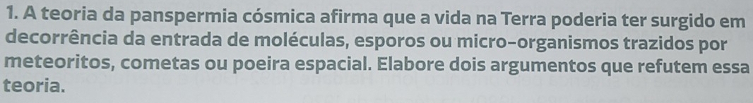 A teoria da panspermia cósmica afirma que a vida na Terra poderia ter surgido em 
decorrência da entrada de moléculas, esporos ou micro-organismos trazidos por 
meteoritos, cometas ou poeira espacial. Elabore dois argumentos que refutem essa 
teoria.