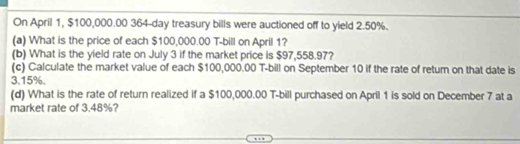 On April 1, $100,000.00 364-day treasury bills were auctioned off to yield 2.50%. 
(a) What is the price of each $100,000.00 T-bill on April 1? 
(b) What is the yield rate on July 3 if the market price is $97,558.97? 
(c) Calculate the market value of each $100,000.00 T-bill on September 10 if the rate of return on that date is
3.15%, 
(d) What is the rate of return realized if a $100,000.00 T-bill purchased on April 1 is sold on December 7 at a 
market rate of 3.48%?