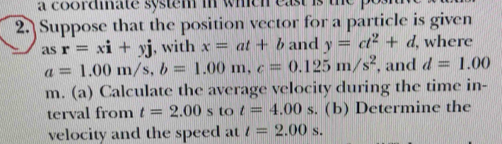 a coordiate system in which east is 
2. Suppose that the position vector for a particle is given 
as r=xi+yj , with x=at+b and y=ct^2+d , where
a=1.00m/s, b=1.00m, c=0.125m/s^2 , and d=1.00
m. (a) Calculate the average velocity during the time in- 
terval from t=2.00s to t=4.00s. (b) Determine the 
velocity and the speed at t=2.00s.