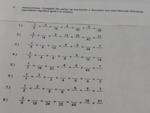 Instrucciones: Completa las seríes de fracciones y descubre sus equivalencias (Recuarda: 
equivalente signífica igual o to mismo). 
1 )  1/5 =frac 2=frac 15=frac 4=frac 25=frac 6=frac 35
2 )  3/7 =frac 14=frac 9=frac 12=frac 16=frac 42=frac 21
3 )  1/4 =frac 8=frac 12=frac 4=frac 5=frac 24=frac 7
4 )  1/2 =frac 4=frac 6=frac 8=frac 5=frac 12=frac 14
5 )  1/7 =frac 14=frac 21=frac 4=frac 5=frac 42=frac 7
6)  1/1 =frac 2=frac 3=frac 4=frac 5=frac 6=frac 7
7)  1/2 =frac 2=frac 6=frac 8=frac 6=frac 7
8 )  3/8 =frac 16=frac 24=frac 32=frac 40=frac 18=frac 21