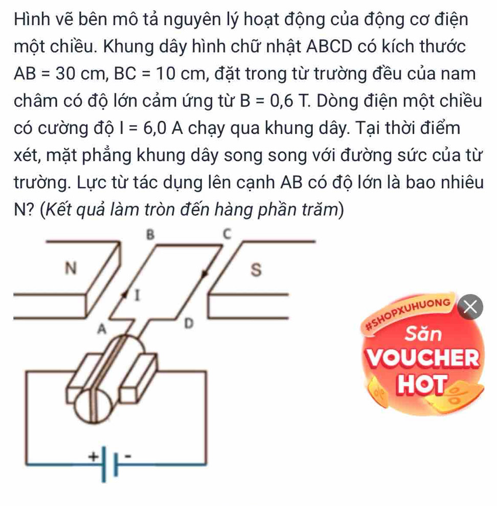 Hình vẽ bên mô tả nguyên lý hoạt động của động cơ điện 
một chiều. Khung dây hình chữ nhật ABCD có kích thước
AB=30cm, BC=10cm , đặt trong từ trường đều của nam 
châm có độ lớn cảm ứng từ B=0,6T. * Dòng điện một chiều 
có cường độ I=6, 0A chạy qua khung dây. Tại thời điểm 
xét, mặt phẳng khung dây song song với đường sức của từ 
trường. Lực từ tác dụng lên cạnh AB có độ lớn là bao nhiêu 
N? (Kết quả làm tròn đến hàng phần trăm) 
#SHOPXUHUONG 
Săn 
VOUCHER 
HOT