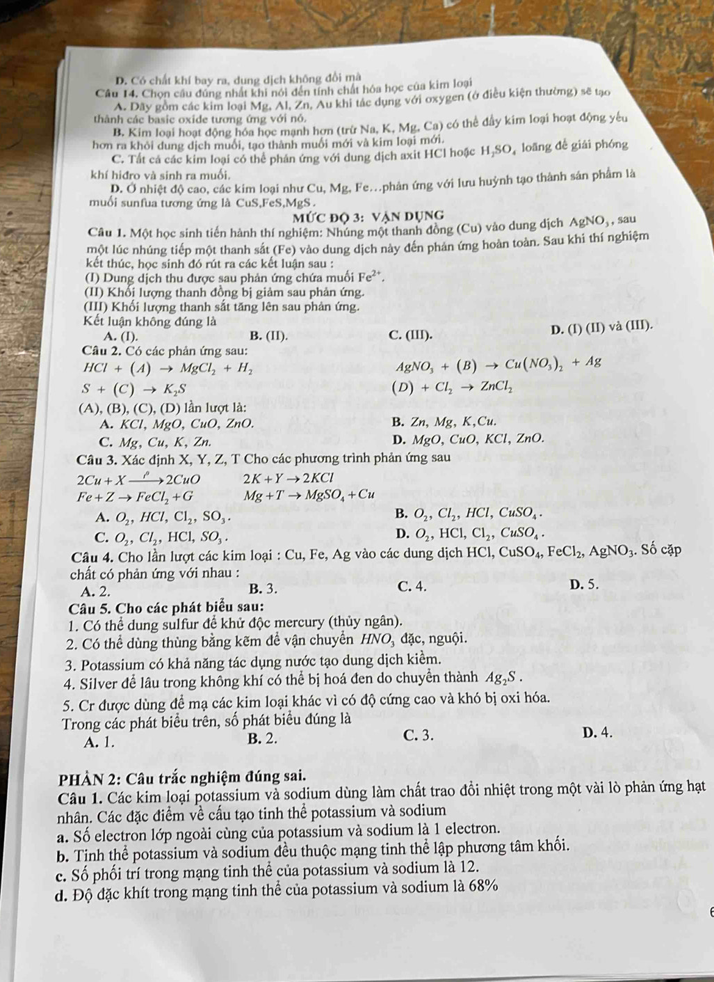 D. Có chất khí bay ra, dung dịch không đổi mà
Câu 14. Chọn cầu đúng nhất khi nới đến tính chất hóa học của kim loại
A. Dãy gồm các kim loại Mg, Al, Zn, Au khi tác dụng với oxygen (ở điều kiện thường) sẽ tạo
thành các basic oxide tương ứng với nó.
B. Kim loại hoạt động hóa học mạnh hơn (trừ Na, K, Mg, Ca) có thể đầy kim loại hoạt động yêu
hơn ra khỏi dung dịch muổi, tạo thành muối mới và kim loại mới.
C. Tất cá các kim loại có thể phân ứng với dung dịch axit HCl hoặc H,SO, loãng để giải phóng
khí hiđro và sinh ra muối,
D. Ở nhiệt độ cao, các kim loại như Cu,Mg Fe.phản ứng với lưu huỳnh tạo thành sản phẩm là
muối sunfua tương ứng là CuS,FeS 6.MgS
Mức độ 3: Vận dụng
Câu 1. Một học sinh tiến hành thí nghiệm: Nhúng một thanh đồng (Cu) vào dung dịch AgNO_3, , sau
một lúc nhúng tiếp một thanh sắt (Fe) vào dung dịch này đến phản ứng hoàn toàn. Sau khi thí nghiệm
kết thúc, học sinh đó rút ra các kết luận sau :
(I) Dung dịch thu được sau phản ứng chứa muối Fe^(2+).
(II) Khổi lượng thanh đồng bị giảm sau phản ứng.
(III) Khối lượng thanh sắt tăng lên sau phản ứng.
Kết luận không đúng là (I)(II)va(III).
A. (I). B. (II). C. (III).
D.
Câu 2. Có các phản ứng sau:
HCl+(A)to MgCl_2+H_2
AgNO_3+(B)to Cu(NO_3)_2+Ag
S+(C)to K_2S
(D)+Cl_2to ZnCl_2
(A), ( B),(C),(D) lần lượt là:
A. KCl,MgO,CuO,ZnO. B. Zn,M , K,Cu.
D.
C. Mg , Cu, K, Zn. MgO,CuO,KCl,ZnC
Câu 3. Xác định X, Y, Z, T Cho các phương trình phản ứng sau
2Cu+Xto 2CuO 2K+Yto 2KCl
Fe+Zto FeCl_2+G Mg+Tto MgSO_4+Cu
B.
A. O_2,HCl,Cl_2,SO_3. O_2,Cl_2,HCl,CuSO_4.
D.
C. O_2,Cl_2,HCl,SO_3. O_2,HCl,Cl_2,CuSO_4.
Câu 4. Cho lần lượt các kim loại : Cu, Fe, Ag vào các dung dịch HCl,CuSO_4,FeCl_2,AgNO_3.Socap
chất có phản ứng với nhau : D. 5.
A. 2. B. 3. C. 4.
Câu 5. Cho các phát biểu sau:
1. Có thể dung sulfur để khử độc mercury (thủy ngân).
2. Có thể dùng thùng bằng kẽm để vận chuyển HNO_3 đặc, nguội.
3. Potassium có khả năng tác dụng nước tạo dung dịch kiểm.
4. Silver để lâu trong không khí có thể bị hoá đen do chuyển thành Ag_2S.
5. Cr được dùng để mạ các kim loại khác vì có độ cứng cao và khó bị oxi hóa.
Trong các phát biểu trên, số phát biểu đúng là
A. 1. B. 2. C. 3. D. 4.
PHẢN 2: Câu trắc nghiệm đúng sai.
Câu 1. Các kim loại potassium và sodium dùng làm chất trao đồi nhiệt trong một vài lò phản ứng hạt
nhân. Các đặc điểm về cấu tạo tinh thể potassium và sodium
a. Số electron lớp ngoài cùng của potassium và sodium là 1 electron.
b. Tinh thể potassium và sodium đều thuộc mạng tinh thể lập phương tâm khối.
c. Số phối trí trong mạng tinh thể của potassium và sodium là 12.
d. Độ đặc khít trong mạng tinh thể của potassium và sodium là 68%