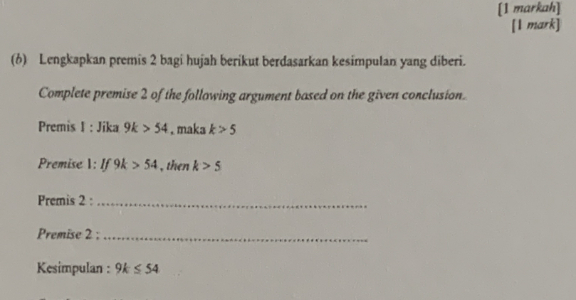 [1 markah] 
[1 mark] 
(6) Lengkapkan premis 2 bagi hujah berikut berdasarkan kesimpulan yang diberi. 
Complete premise 2 of the following argument based on the given conclusion. 
Premis I : Jika 9k>54 , maka k>5
Premise : If 9k>54 , then k>5
Premis 2 :_ 
Premise 2 ;_ 
Kesimpulan : 9k≤ 54