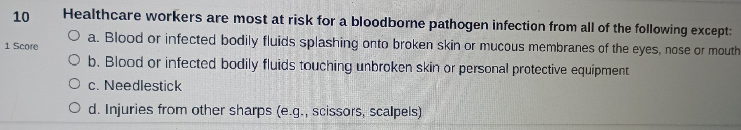 Healthcare workers are most at risk for a bloodborne pathogen infection from all of the following except:
1 Score a. Blood or infected bodily fluids splashing onto broken skin or mucous membranes of the eyes, nose or mouth
b. Blood or infected bodily fluids touching unbroken skin or personal protective equipment
c. Needlestick
d. Injuries from other sharps (e.g., scissors, scalpels)