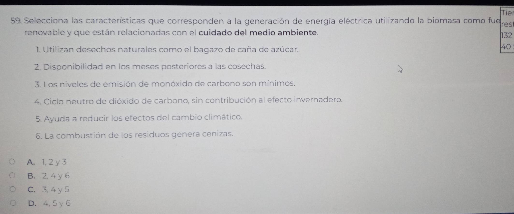 Tie
59. Selecciona las características que corresponden a la generación de energía eléctrica utilizando la biomasa como fue res
renovable y que están relacionadas con el cuidado del medio ambiente.
132
1. Utilizan desechos naturales como el bagazo de caña de azúcar.
40
2. Disponibilidad en los meses posteriores a las cosechas.
3. Los niveles de emisión de monóxido de carbono son mínimos.
4. Ciclo neutro de dióxido de carbono, sin contribución al efecto invernadero.
5. Ayuda a reducir los efectos del cambio climático.
6. La combustión de los residuos genera cenizas.
A. 1, 2 y 3
B. 2, 4 y 6
C. 3, 4 y 5
D. 4, 5 y 6