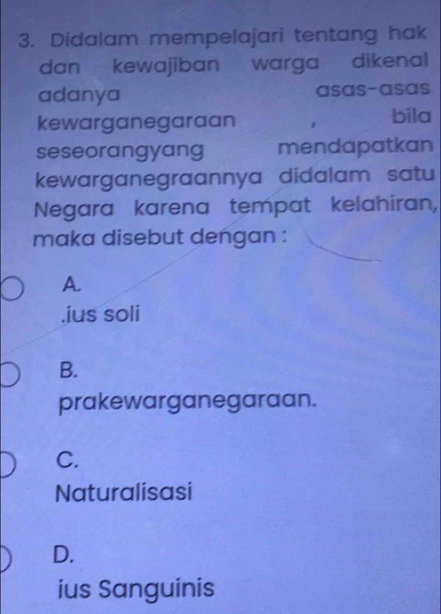 Didalam mempelajari tentang hak
dan kewajiban warga dikenal
adanya asas-asas
kewarganegaraan
bila
seseorangyang mendapatkan
kewarganegraannya didalam satu
Negara karena tempat kelahiran,
maka disebut dengan :
A.
.ius soli
B.
prakewarganegaraan.
C.
Naturalisasi
D.
ius Sanguinis