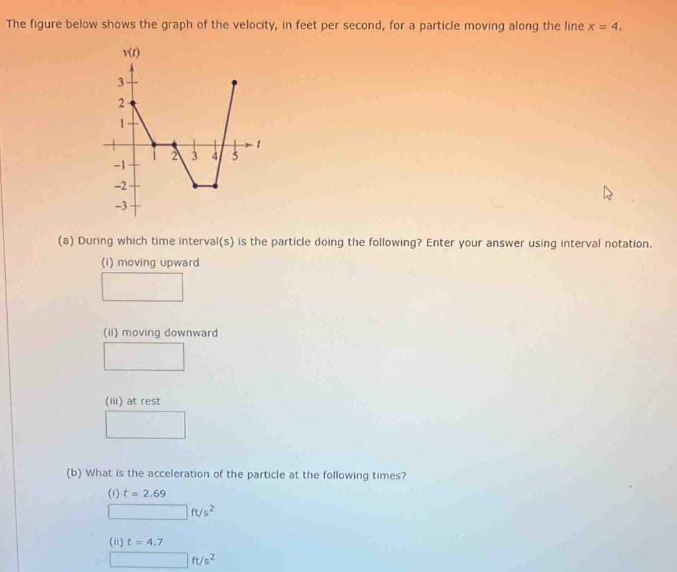 The figure below shows the graph of the velocity, in feet per second, for a particle moving along the line x=4.
(a) During which time interval(s) is the particle doing the following? Enter your answer using interval notation.
(i) moving upward
(ii) moving downward
(iii) at rest
(b) What is the acceleration of the particle at the following times?
(1) t=2.69
□ ft/s^2
(11) t=4.7
□ ft/s^2