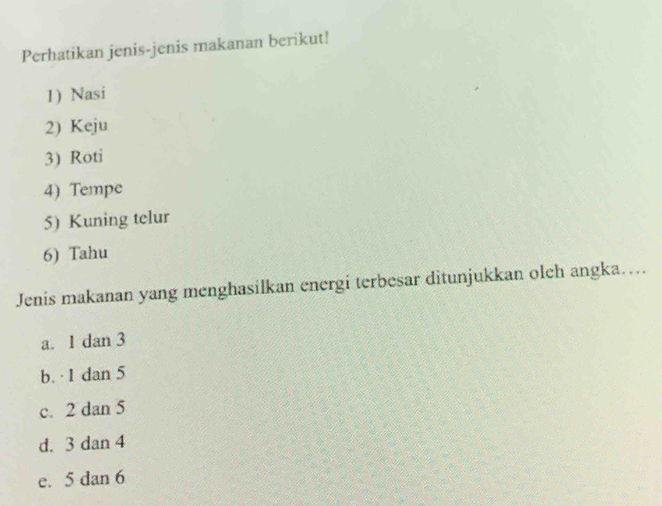 Perhatikan jenis-jenis makanan berikut!
1) Nasi
2) Keju
3) Roti
4) Tempe
5) Kuning telur
6) Tahu
Jenis makanan yang menghasilkan energi terbesar ditunjukkan olch angka…...
a. 1 dan 3
b. · 1 dan 5
c. 2 dan 5
d. 3 dan 4
e. 5 dan 6