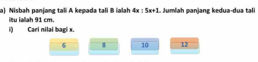 Nisbah panjang tali A kepada tali B ialah 4x:5x+1. Jumlah panjang kedua-dua tali
itu ialah 91 cm.
i) Cari nilai bagi x.
6
8
10 12