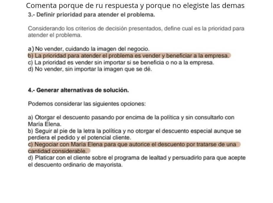 Comenta porque de ru respuesta y porque no elegiste las demas
3.- Definir prioridad para atender el problema.
Considerando los criterios de decisión presentados, define cual es la prioridad para
atender el problema.
a) No vender, cuidando la imagen del negocio.
b) La prioridad para atender el problema es vender y beneficiar a la empresa.
c) La prioridad es vender sin importar si se beneficia o no a la empresa.
d) No vender, sin importar la imagen que se dé.
4.- Generar alternativas de solución.
Podemos considerar las siguientes opciones:
a) Otorgar el descuento pasando por encima de la política y sin consultarlo con
María Elena.
b) Seguir al pie de la letra la política y no otorgar el descuento especial aunque se
perdiera el pedido y el potencial cliente.
c) Negociar con María Elena para que autorice el descuento por tratarse de una
cantidad considerable.
d) Platicar con el cliente sobre el programa de lealtad y persuadirlo para que acepte
el descuento ordinario de mayorista.