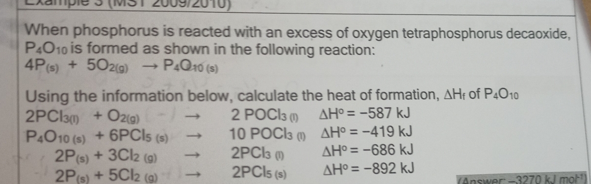 Example 3 (MS12009/2010)
When phosphorus is reacted with an excess of oxygen tetraphosphorus decaoxide,
P_4O_10 is formed as shown in the following reaction:
4P_(s)+5O_2(g)to P_4Q_10(s)
Using the information below, calculate the heat of formation, △ H_f of P_4O_10
2PCl_3(l)+O_2(g)to 2POCl_3(l) △ H°=-587kJ
P_4O_10(s)+6PCl_5(s)to 10POCl_3 (1) △ H°=-419kJ
2P_(s)+3Cl_2(g)to 2PCl_3(l) △ H°=-686kJ
2P_(s)+5Cl_2(g)to 2PCl_5(s) △ H°=-892kJ
A nswo -3270kJ mot