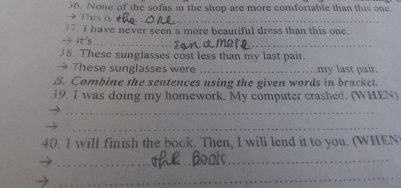 None of the sofas in the shop are more comfortable than this one. 
→ This is_ 
37. I have never seen a more beautiful dress than this one. 
_ 
_ 
→ it's_ 
38. These sunglasses cost less than my last pair. 
→ These sunglasses were_ my last pair. 
B. Combine the sentences using the given words in bracket. 
39. I was doing my homework. My computer crashed. (WHEN) 
_ 
_ 
40. I will finish the book. Then, I will lend it to you. (WHEN) 
_ 
_ 
_