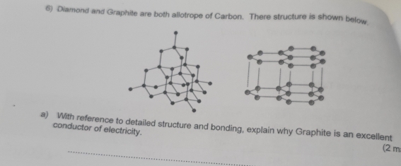 Diamond and Graphite are both allotrope of Carbon. There structure is shown below 
a) With reference to detailed structure and bonding, explain why Graphite is an excellent 
conductor of electricity. 
_ 
(2 m